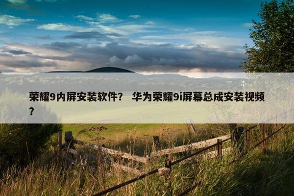 荣耀9内屏安装软件？ 华为荣耀9i屏幕总成安装视频？
