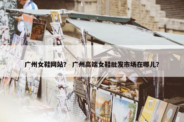 广州女鞋网站？ 广州高端女鞋批发市场在哪儿？
