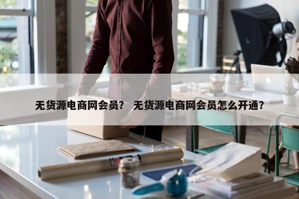 无货源电商网会员？ 无货源电商网会员怎么开通？