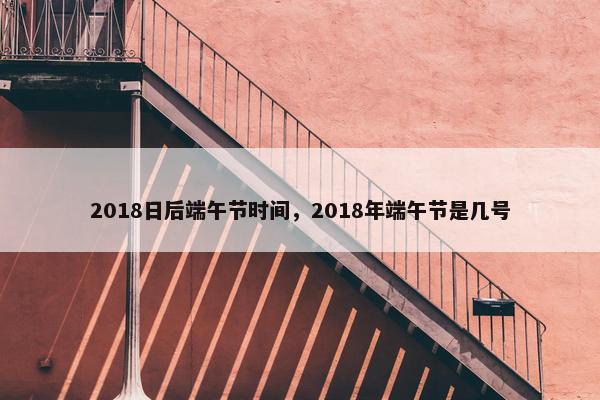 2018日后端午节时间，2018年端午节是几号