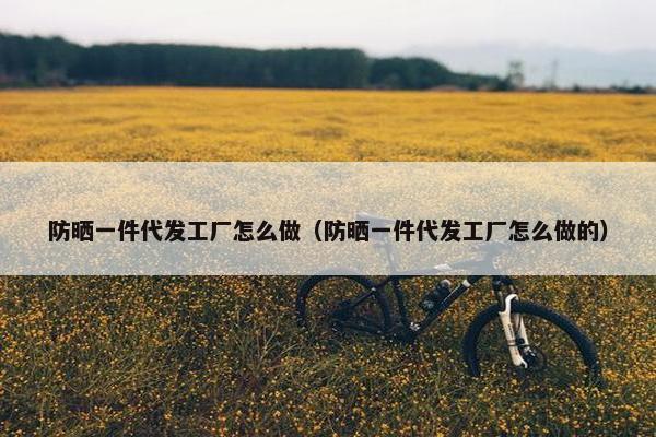 防晒一件代发工厂怎么做（防晒一件代发工厂怎么做的）