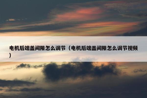 电机后端盖间隙怎么调节（电机后端盖间隙怎么调节视频）