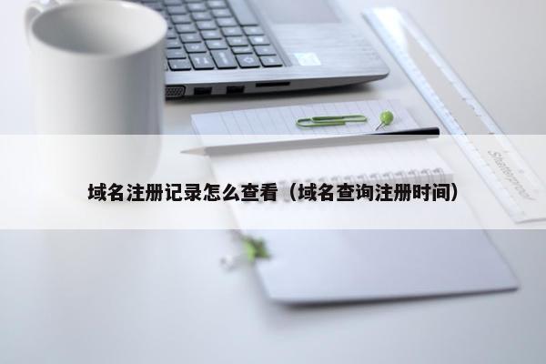域名注册记录怎么查看（域名查询注册时间）
