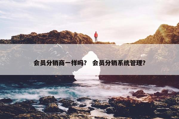 会员分销商一样吗？ 会员分销系统管理？