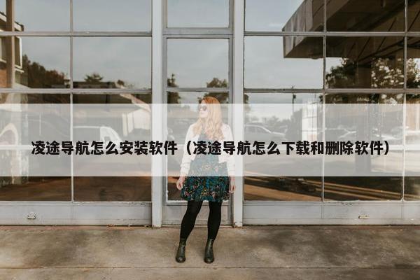 凌途导航怎么安装软件（凌途导航怎么下载和删除软件）