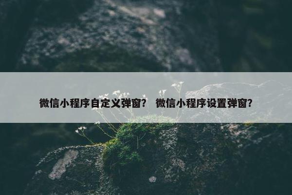 微信小程序自定义弹窗？ 微信小程序设置弹窗？