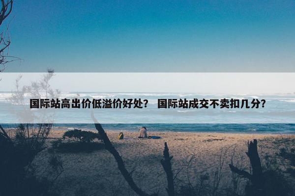 国际站高出价低溢价好处？ 国际站成交不卖扣几分？