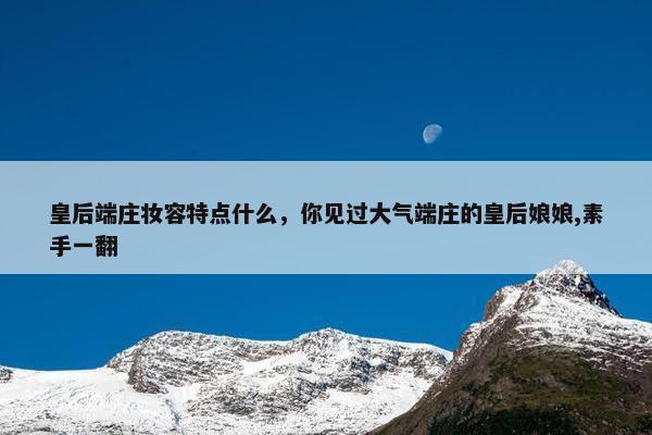 皇后端庄妆容特点什么，你见过大气端庄的皇后娘娘,素手一翻