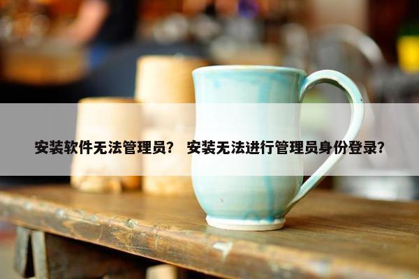 安装软件无法管理员？ 安装无法进行管理员身份登录？