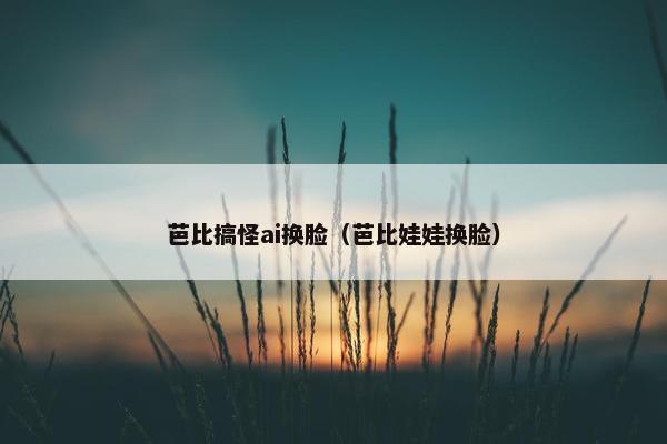 芭比搞怪ai换脸（芭比娃娃换脸）
