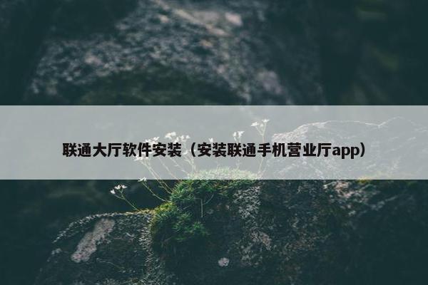 联通大厅软件安装（安装联通手机营业厅app）