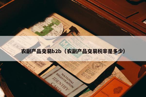 农副产品交易b2b（农副产品交易税率是多少）