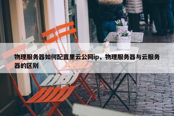 物理服务器如何配置里云公网ip，物理服务器与云服务器的区别