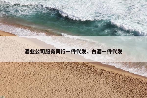 酒业公司服务同行一件代发，白酒一件代发