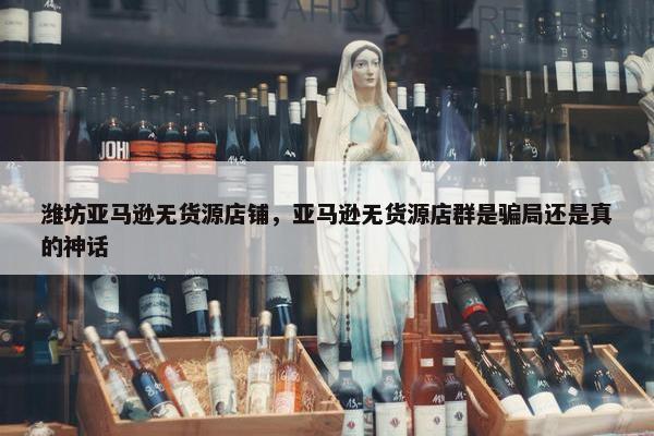 潍坊亚马逊无货源店铺，亚马逊无货源店群是骗局还是真的神话