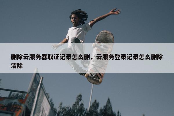 删除云服务器取证记录怎么删，云服务登录记录怎么删除清除
