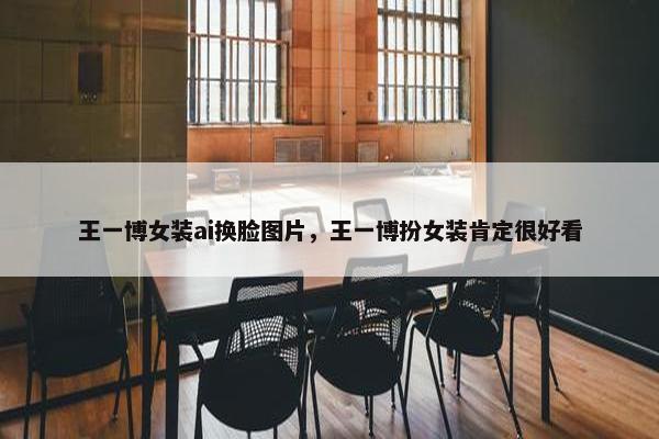 王一博女装ai换脸图片，王一博扮女装肯定很好看
