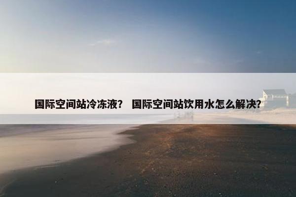 国际空间站冷冻液？ 国际空间站饮用水怎么解决？