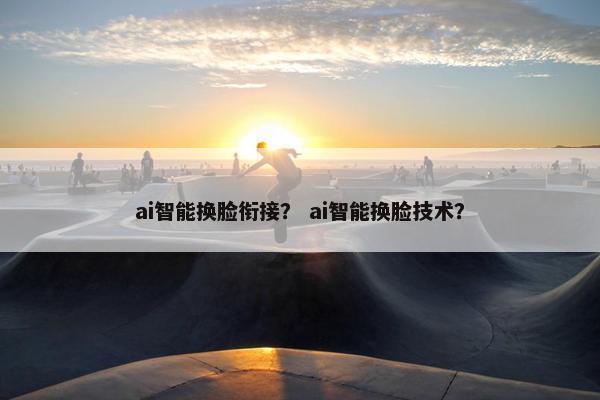 ai智能换脸衔接？ ai智能换脸技术？