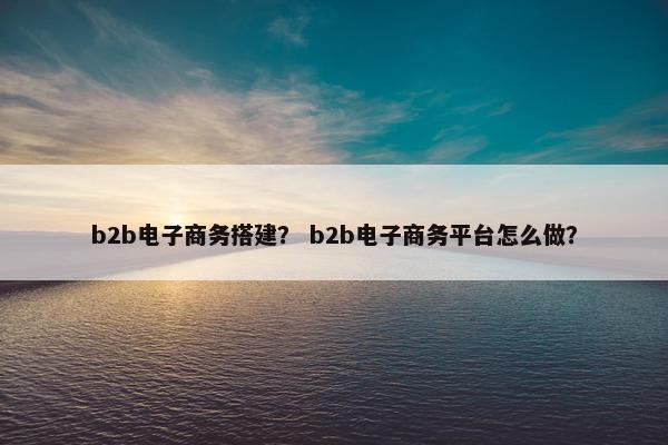 b2b电子商务搭建？ b2b电子商务平台怎么做？