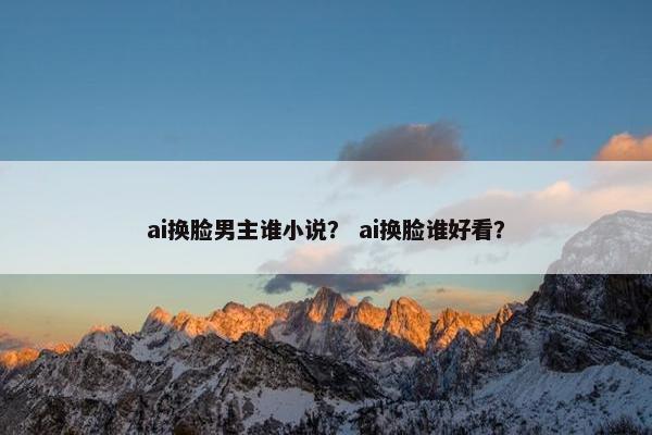 ai换脸男主谁小说？ ai换脸谁好看？