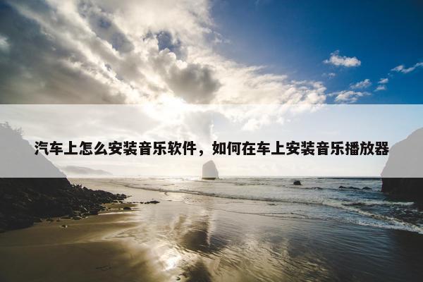 汽车上怎么安装音乐软件，如何在车上安装音乐播放器