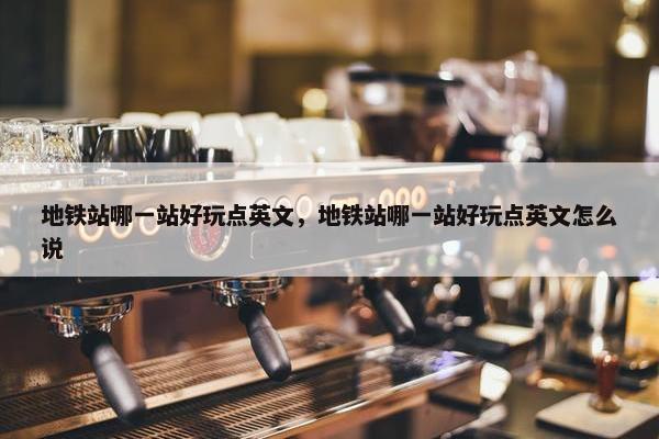 地铁站哪一站好玩点英文，地铁站哪一站好玩点英文怎么说