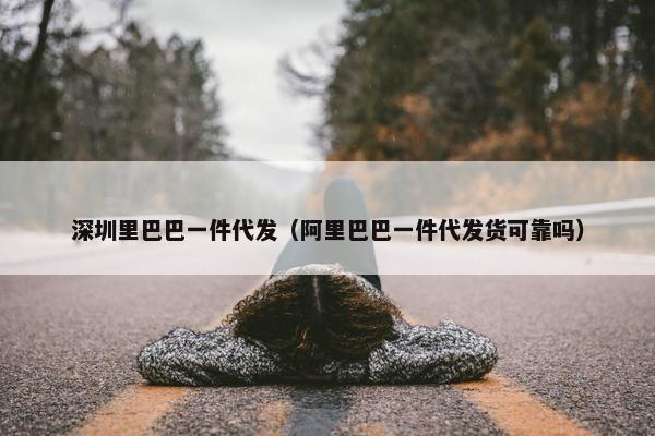 深圳里巴巴一件代发（阿里巴巴一件代发货可靠吗）