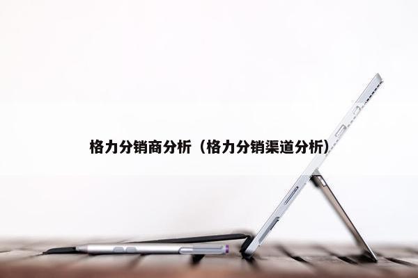 格力分销商分析（格力分销渠道分析）