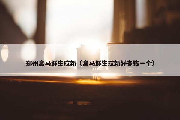 郑州盒马鲜生拉新（盒马鲜生拉新好多钱一个）