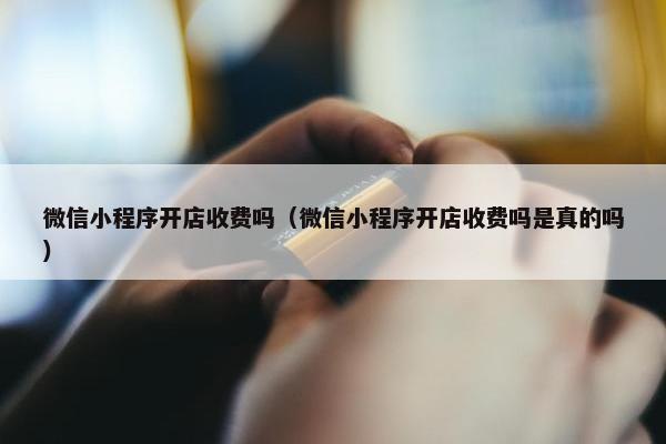 微信小程序开店收费吗（微信小程序开店收费吗是真的吗）