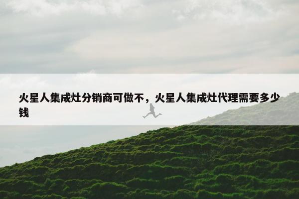 火星人集成灶分销商可做不，火星人集成灶代理需要多少钱