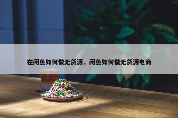 在闲鱼如何做无货源，闲鱼如何做无货源电商