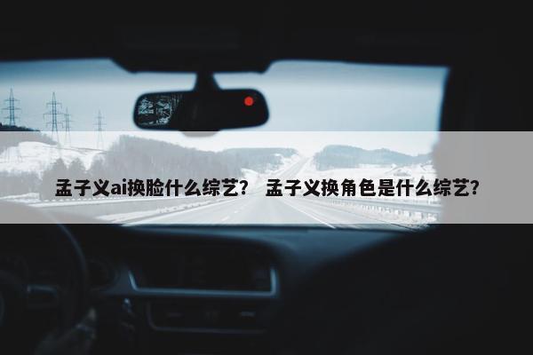 孟子义ai换脸什么综艺？ 孟子义换角色是什么综艺？