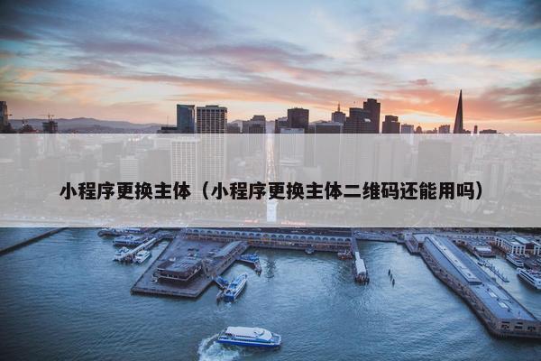 小程序更换主体（小程序更换主体二维码还能用吗）