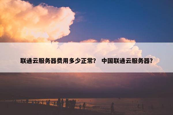 联通云服务器费用多少正常？ 中国联通云服务器？
