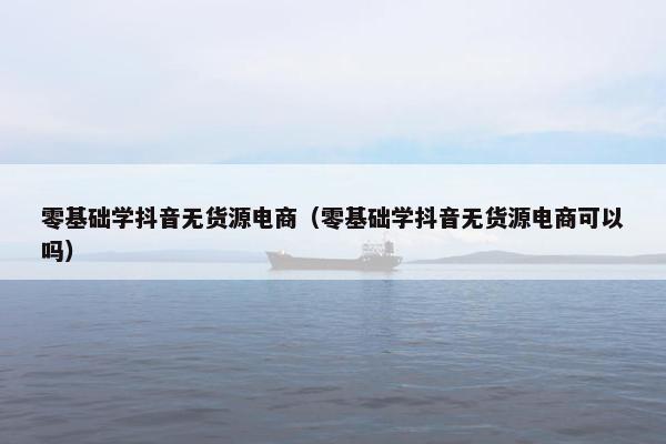 零基础学抖音无货源电商（零基础学抖音无货源电商可以吗）