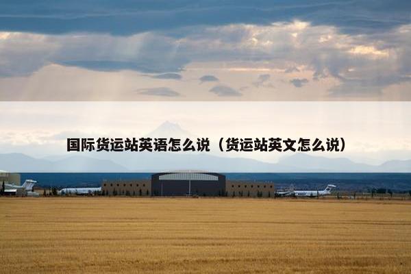 国际货运站英语怎么说（货运站英文怎么说）