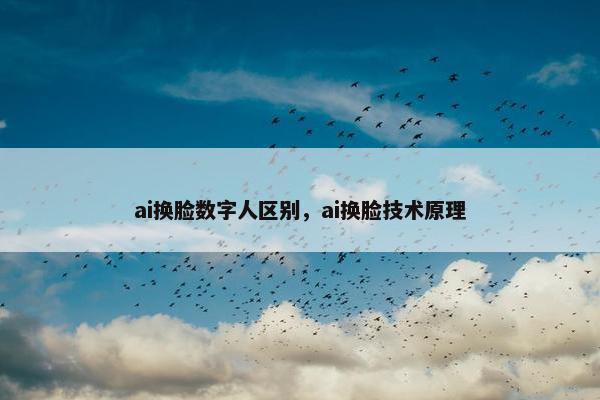 ai换脸数字人区别，ai换脸技术原理