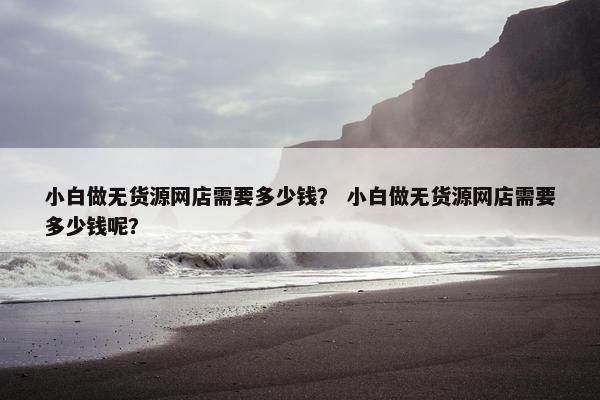 小白做无货源网店需要多少钱？ 小白做无货源网店需要多少钱呢？