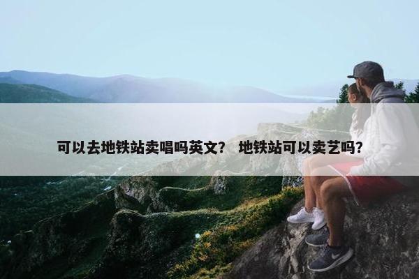 可以去地铁站卖唱吗英文？ 地铁站可以卖艺吗？