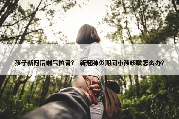 孩子新冠后喘气拉音？ 新冠肺炎期间小孩咳嗽怎么办？