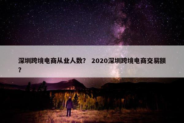 深圳跨境电商从业人数？ 2020深圳跨境电商交易额？