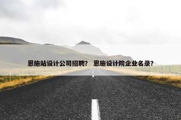 恩施站设计公司招聘？ 恩施设计院企业名录？