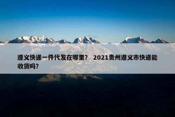 遵义快递一件代发在哪里？ 2021贵州遵义市快递能收货吗？