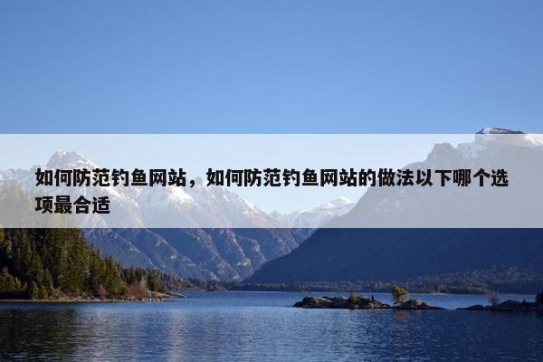 如何防范钓鱼网站，如何防范钓鱼网站的做法以下哪个选项最合适