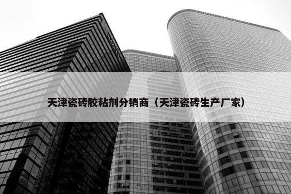 天津瓷砖胶粘剂分销商（天津瓷砖生产厂家）