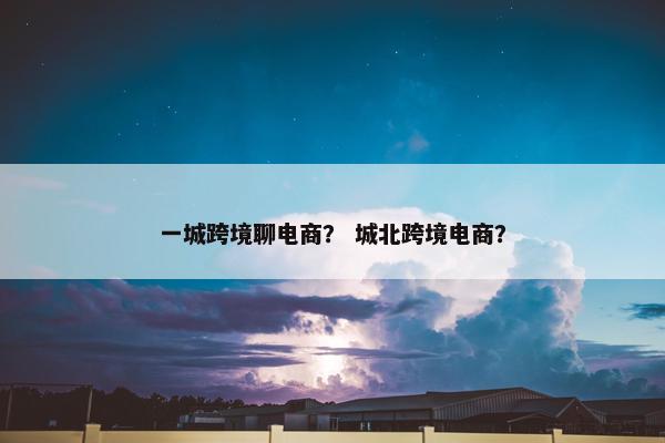 一城跨境聊电商？ 城北跨境电商？