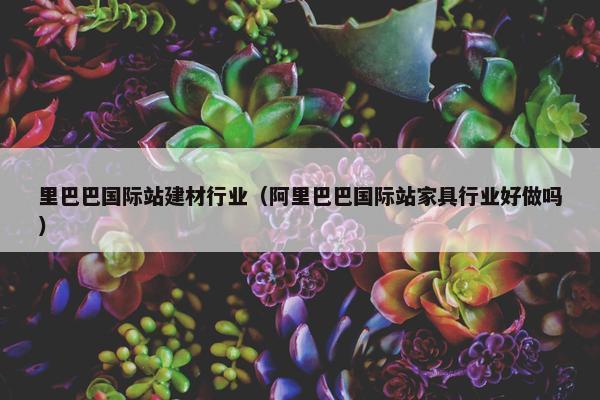 里巴巴国际站建材行业（阿里巴巴国际站家具行业好做吗）