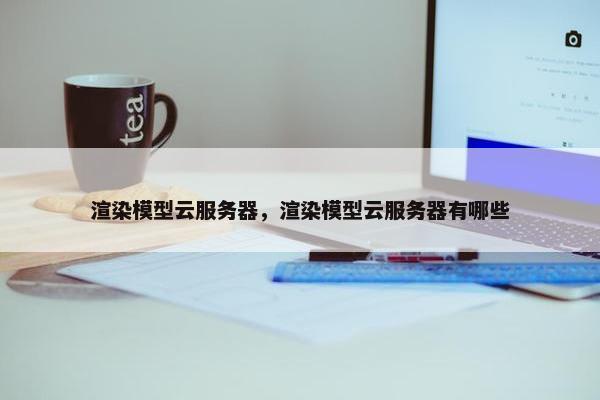 渲染模型云服务器，渲染模型云服务器有哪些